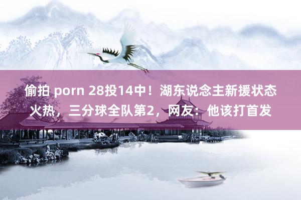 偷拍 porn 28投14中！湖东说念主新援状态火热，三分球全队第2，网友：他该打首发