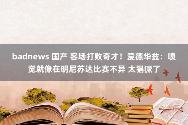 badnews 国产 客场打败奇才！爱德华兹：嗅觉就像在明尼苏达比赛不异 太猖獗了