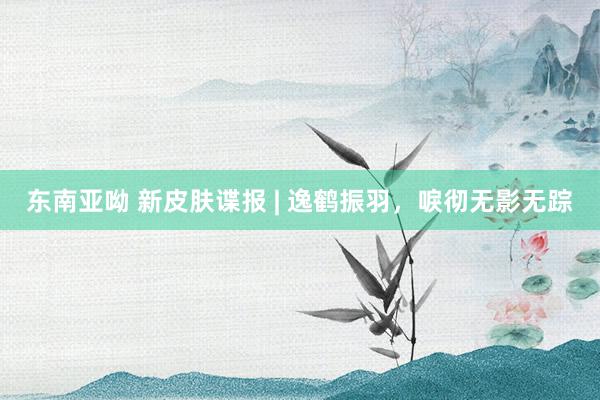 东南亚呦 新皮肤谍报 | 逸鹤振羽，唳彻无影无踪