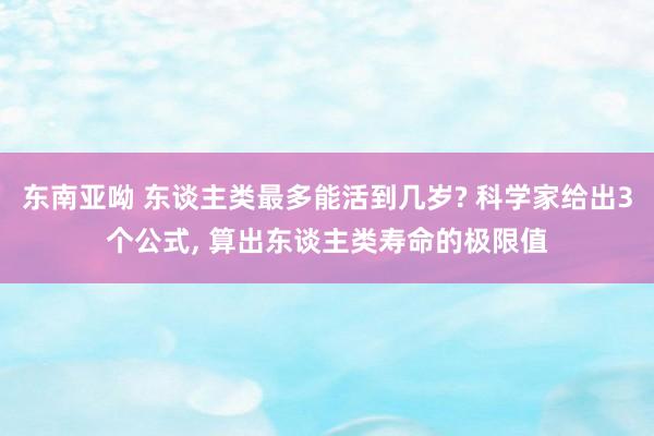 东南亚呦 东谈主类最多能活到几岁? 科学家给出3个公式， 算出东谈主类寿命的极限值