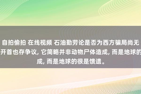 自拍偷拍 在线视频 石油勤劳论是否为西方骗局尚无定论， 石油开首也存争议， 它简略并非动物尸体造成， 而是地球的很是馈遗。