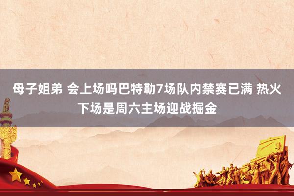 母子姐弟 会上场吗巴特勒7场队内禁赛已满 热火下场是周六主场迎战掘金