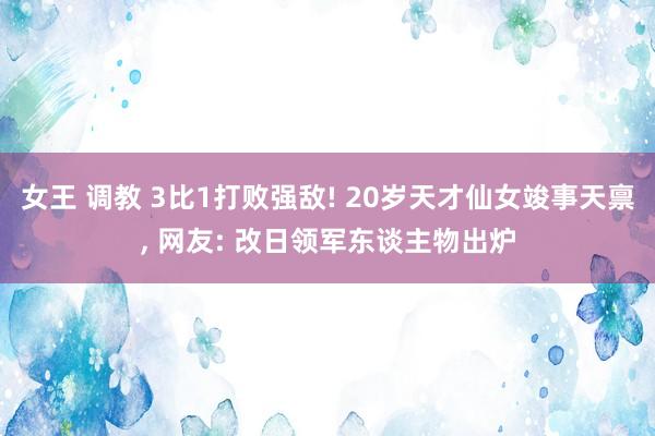 女王 调教 3比1打败强敌! 20岁天才仙女竣事天禀， 网友: 改日领军东谈主物出炉