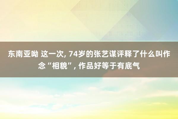 东南亚呦 这一次， 74岁的张艺谋评释了什么叫作念“相貌”， 作品好等于有底气